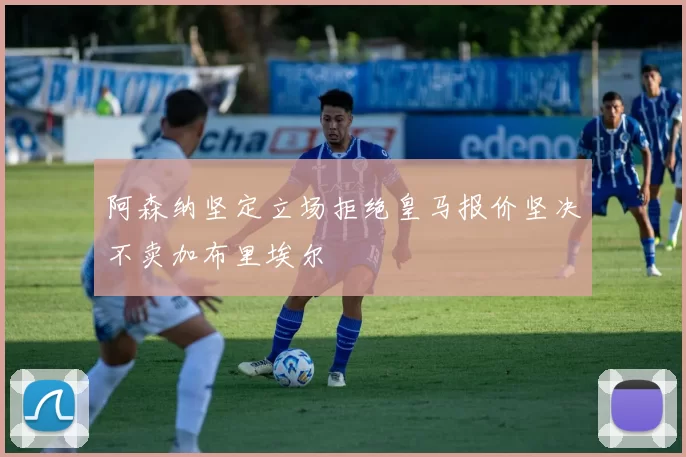 阿森纳坚定立场拒绝皇马报价坚决不卖加布里埃尔