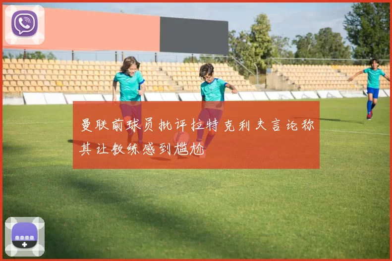 曼联前球员批评拉特克利夫言论称其让教练感到尴尬