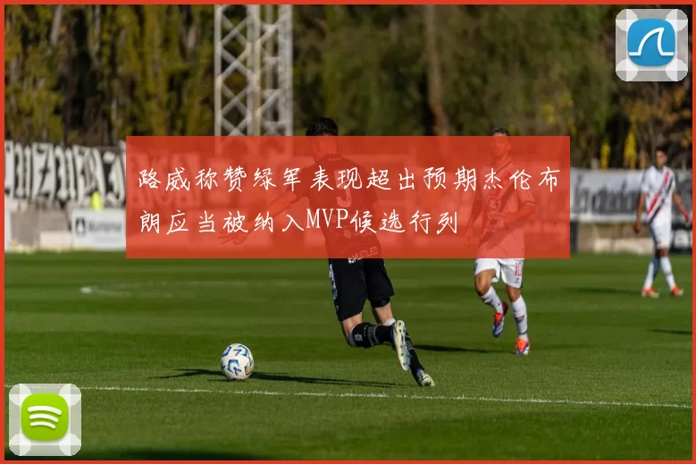 路威称赞绿军表现超出预期杰伦布朗应当被纳入MVP候选行列