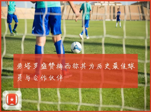 劳塔罗盛赞梅西称其为历史最佳球员与合作伙伴