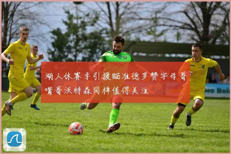 湖人休赛季引援瞄准德罗赞字母哥嘴哥沃特森同样值得关注