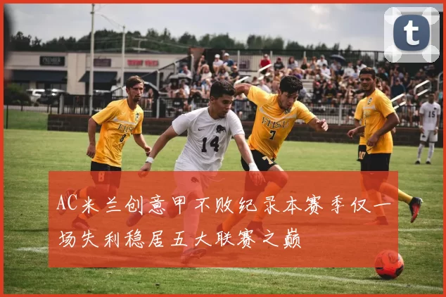 AC米兰创意甲不败纪录本赛季仅一场失利稳居五大联赛之巅