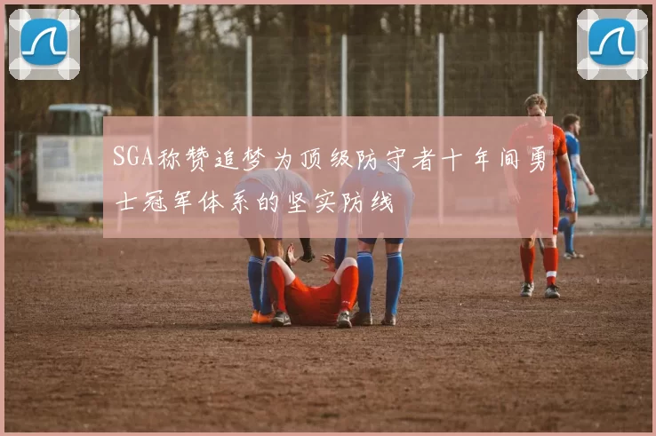 SGA称赞追梦为顶级防守者十年间勇士冠军体系的坚实防线