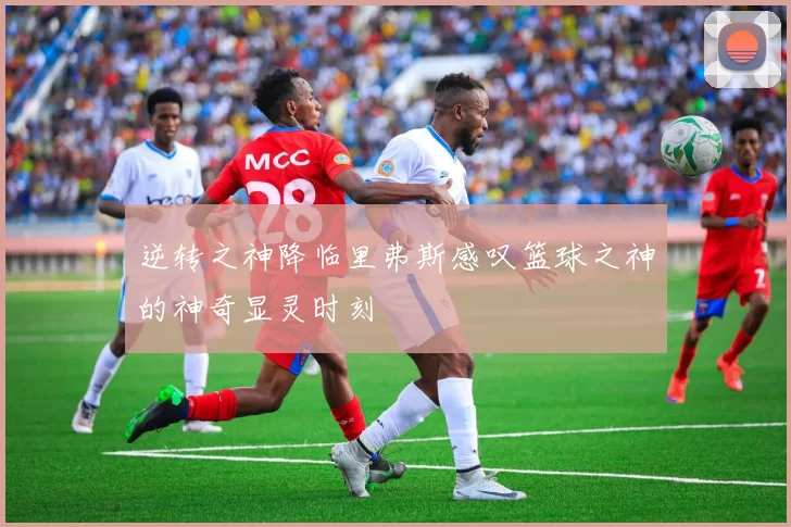 逆转之神降临里弗斯感叹篮球之神的神奇显灵时刻