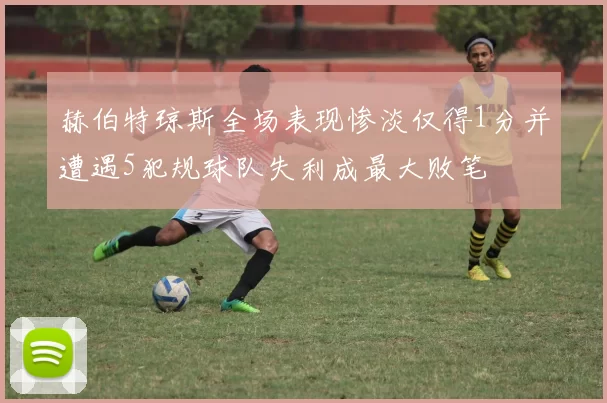 赫伯特琼斯全场表现惨淡仅得1分并遭遇5犯规球队失利成最大败笔