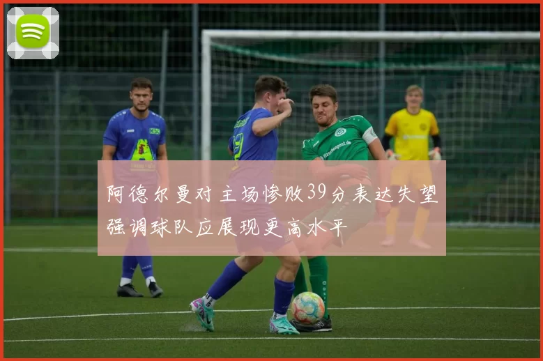 阿德尔曼对主场惨败39分表达失望强调球队应展现更高水平