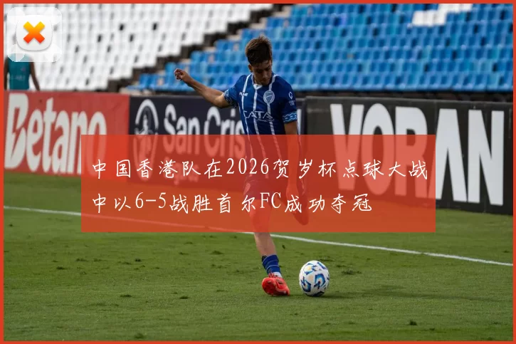 中国香港队在2026贺岁杯点球大战中以6-5战胜首尔FC成功夺冠