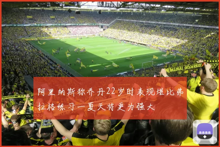 阿里纳斯称乔丹22岁时表现堪比弗拉格练习一夏天将更为强大