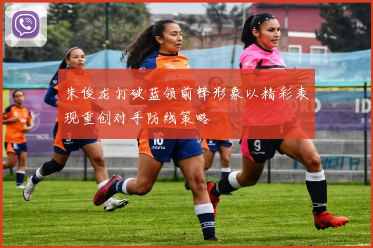 朱俊龙打破蓝领前锋形象以精彩表现重创对手防线策略