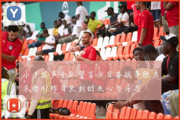小卡发声全队誓言今日奋战争胜力求弥补昨日失利的决心与斗志