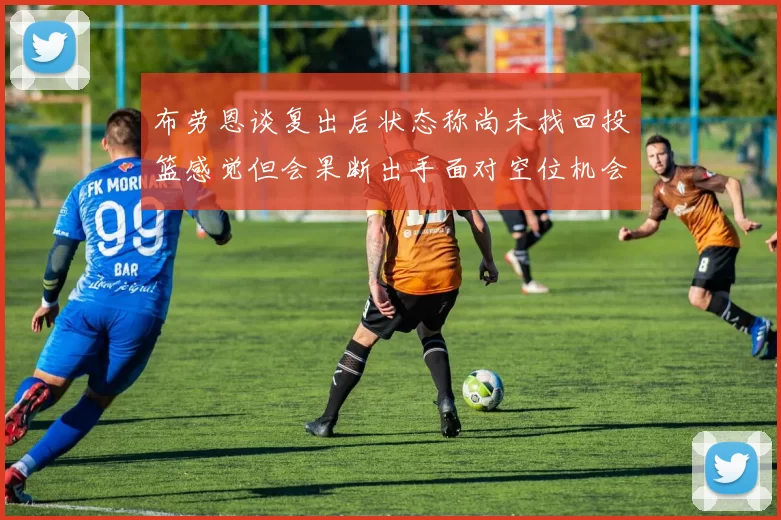 布劳恩谈复出后状态称尚未找回投篮感觉但会果断出手面对空位机会