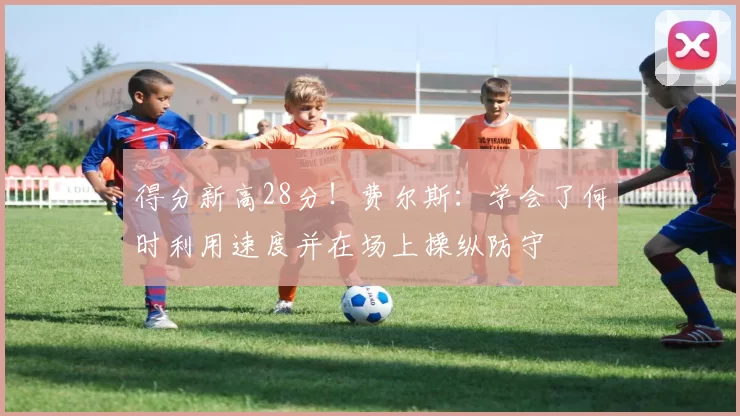 得分新高28分！费尔斯：学会了何时利用速度并在场上操纵防守