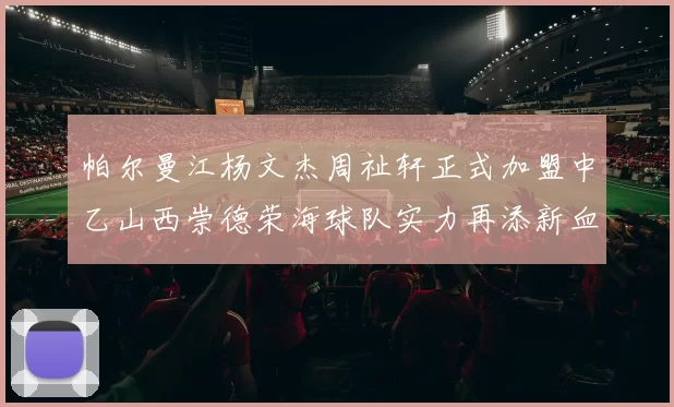 帕尔曼江杨文杰周祉轩正式加盟中乙山西崇德荣海球队实力再添新血