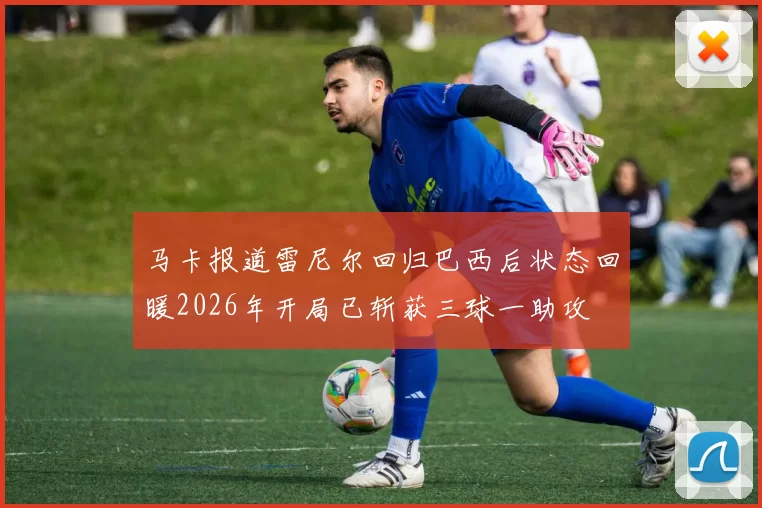马卡报道雷尼尔回归巴西后状态回暖2026年开局已斩获三球一助攻