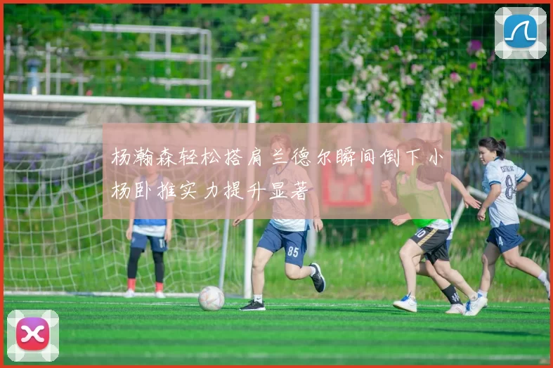 杨瀚森轻松搭肩兰德尔瞬间倒下小杨卧推实力提升显著