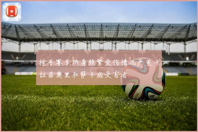 枪手赛季热身频繁受伤情况严重卡拉菲奥里和萨卡成受害者